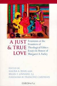 A Just & True Love: Feminism at the Frontiers of Theological Ethics: Essays in Honor of Margaret A. Farley