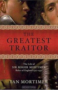 The Greatest Traitor: The Life of Sir Roger Mortimer, Ruler of England: 1327--1330