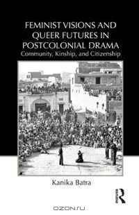 Feminist Visions and Queer Futures in Postcolonial Drama: Community, Kinship, and Citizenship (Routledge Advances in Theatre & Performance Studies)