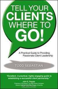 Tell Your Clients Where to Go! A Practical Guide to Providing Passionate Client Leadership