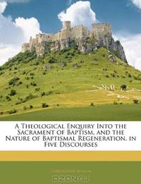 A Theological Enquiry Into the Sacrament of Baptism, and the Nature of Baptismal Regeneration, in Five Discourses