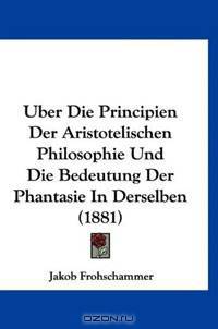 Uber Die Principien Der Aristotelischen Philosophie Und Die Bedeutung Der Phantasie In Derselben (1881)