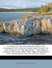 History Of The Expedition Under The Command Of Captains Lewis And Clarke, To The Sources Of The Missouri ...: Performed During The Years 1804, 1805, ... Order Of The Government Of The United States