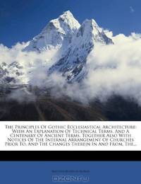 The Principles Of Gothic Ecclesiastical Architecture: With An Explanation Of Technical Terms, And A Centenary Of Ancient Terms, Together Also With ... And The Changes Therein In And From, The...