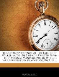 The Correspondence Of The Late John Wilkes: With His Friends, Printed From The Original Manuscripts, In Which Are Introduced Memoirs Of His Life...