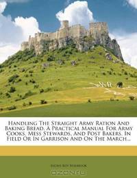 Handling The Straight Army Ration And Baking Bread. A Practical Manual For Army Cooks, Mess Stewards, And Post Bakers, In Field Or In Garrison And On The March...