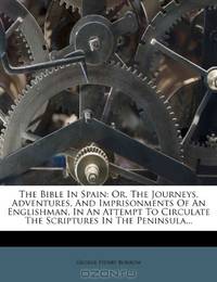 The Bible In Spain: Or, The Journeys, Adventures, And Imprisonments Of An Englishman, In An Attempt To Circulate The Scriptures In The Peninsula...