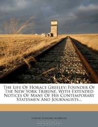 The Life Of Horace Greeley: Founder Of The New York Tribune, With Extended Notices Of Many Of His Contemporary Statesmen And Journalists...