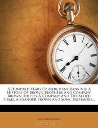 A Hundred Years Of Merchant Banking: A History Of Brown Brothers And Company, Brown, Shipley & Company And The Allied Firms. Alexander Brown And Sons, Baltimore...