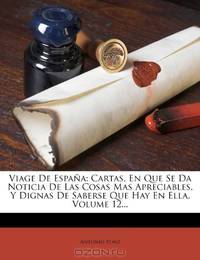 Viage De Espana: Cartas, En Que Se Da Noticia De Las Cosas Mas Apreciables, Y Dignas De Saberse Que Hay En Ella, Volume 12... (Spanish Edition)