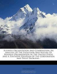 Business Organization And Combination: An Analysis Of The Evolution And Nature Of Business Organization In The United States And A Tentative Solution Of The Corporation And Trust Problems...