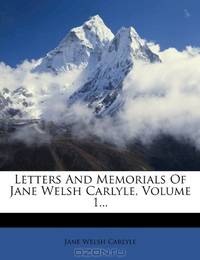 Letters And Memorials Of Jane Welsh Carlyle, Volume 1...