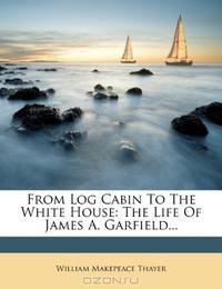 From Log Cabin To The White House: The Life Of James A. Garfield...