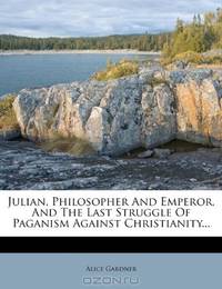 Julian, Philosopher And Emperor, And The Last Struggle Of Paganism Against Christianity...