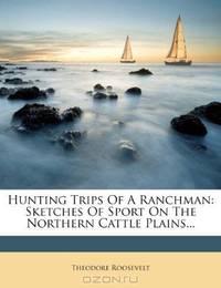 Hunting Trips Of A Ranchman: Sketches Of Sport On The Northern Cattle Plains...