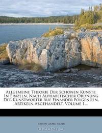 Allgemeine Theorie Der Schonen Kunste: In Einzeln, Nach Alphabetischer Ordnung Der Kunstworter Auf Einander Folgenden, Artikeln Abgehandelt, Volume 1... (German Edition)
