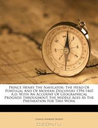 Prince Henry The Navigator: The Hero Of Portugal And Of Modern Discovery 1394-1460 A.d. With An Account Of Geographical Progress Throughout The Middle Ages As The Preparation For This Work