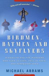 Birdmen, Batmen, and Skyflyers: Wingsuits and the Pioneers Who Flew in Them, Fell in Them, and Perfected Them