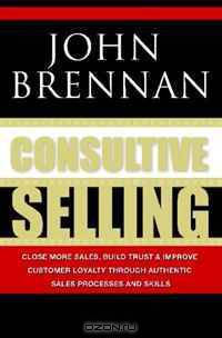 Consultive Selling: Close more sales, build trust and improve customer loyalty through consultative sales processes and skills