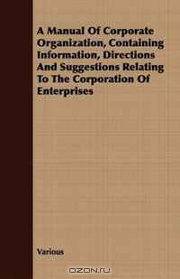 A Manual Of Corporate Organization, Containing Information, Directions And Suggestions Relating To The Corporation Of Enterprises