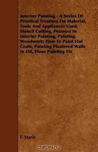 Interior Painting - A Series Of Practical Treatises On Material, Tools And Appliances Used, Stencil Cutting, Pounces In Interior Painting, Painting Woodwork; ... Plastered Walls In Oil, Floor Painting Etc