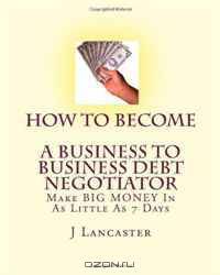 How To Become A BUSINESS TO BUSINESS DEBT NEGOTIATOR: In as Little as 7 Days..With Little or No Capital..Thrive in Any Economy (Volume 1)