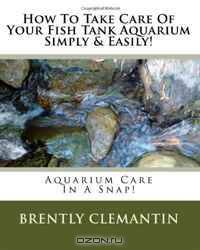 How To Take Care Of Your Fish Tank Aquarium Simply & Easily!: Aquarium Care In A Snap! (Volume 1)