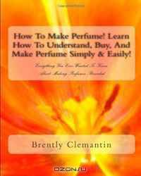 How To Make Perfume! Learn How To Understand, Buy, And Make Perfume Simply & Easily!: Everything You Ever Wanted To Know About Making Perfumes Revealed (Volume 1)