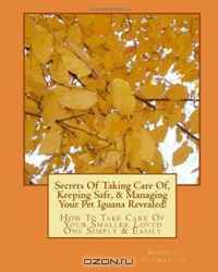Secrets Of Taking Care Of, Keeping Safe, & Managing Your Pet Iguana Revealed!: How To Take Care Of Your Smaller Loved One Simply & Easily (Volume 1)