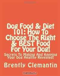Dog Food & Diet 101: How To Choose The Right & BEST Food For Your Dog!: Secrets To Making And Keeping Your Dog Healthy Revealed! (Volume 1)