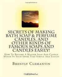 Secrets Of Making Bath Soap & Perfume Candles, And Other Kinds Of Famous Soaps And Candles Easily!: How To Become A Master Soap And Candle Maker In Your Spare Time Simple And Easily! (Volume 1)