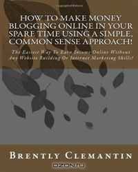How To Make Money Blogging Online In Your Spare Time Using A Simple, Common Sense Approach!: The Easiest Way To Earn Income Online Without Any Website Building Or Internet Marketing Skills! (Volume 1)