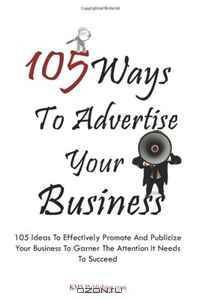 105 Ways To Advertise Your Business: 105 Small Business Marketing Ideas To Effectively Promote And Publicize Your Business To Garner The Attention It Needs To Succeed