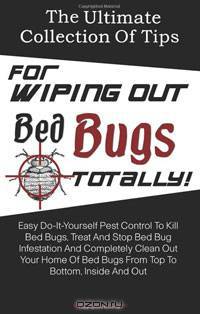 The Ultimate Collection Of Tips For Wiping Out Bed Bugs Totally!: Easy Do-It-Yourself Pest Control To Kill Bed Bugs, Treat And Stop Bed Bug Infestation ... Bed Bugs From Top To Bottom, Inside And Out