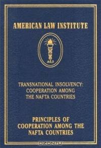 Principles of Cooperation Among the NAFTA Countries: Transnational Insolvency: Cooperation Among the NAFTA Countries (American Law Institute)