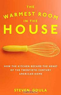 The Warmest Room in the House: How the Kitchen Became the Heart of the Twentieth-Century American Home