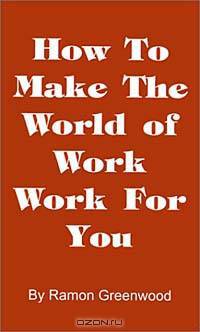 How to Make the World of Work Work for You: A Common Sense Operating Manual for a Successful Career
