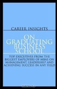 Career Insights: On Graduating Business School - Top Executives From the Biggest Employers of MBAs on Management, Leadership and Achieving Success in Any Field
