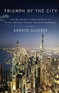 Triumph of the City: How Our Greatest Invention Makes Us Richer, Smarter, Greener, Healthier, and Happier