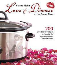How to Make Love & Dinner at the Same Time: 200 Slow Cooker Recipes to Heat Up the Bedroom Instead of the Kitchen