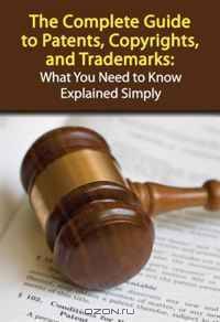The Complete Guide to Patents, Copyrights, and Trademarks: What You Need to Know Explained Simply