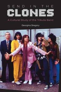 Send in the Clones: A Cultural Study of the Tribute Band (Studies in Popular Music)