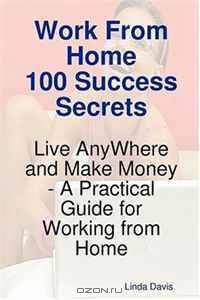 Work From Home 100 Success Secrets - Live AnyWhere and Make Money - A Practical Guide for Working from Home