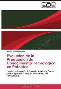 Evolucion de la Produccion de Conocimiento Tecnologico en Patentes: Los Inventores Prolificos de Mexico y Corea como Agentes Clave en el Proceso de Innovacion (Spanish Edition)