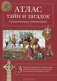Атлас тайн и загадок. Средневековые цивилизации. Великие правители, герои и маги средневековой Европы, легенды и предания, дошедшие до нас
