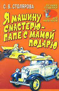 Я машину смастерю - папе с мамой подарю: Моделирование автомобилей из бумаги и картона. - (Лучшие поделки для мальчиков)