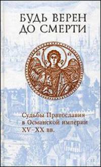 Будь верен до смерти. Судьбы Православия в Османской империи XV - XX вв.