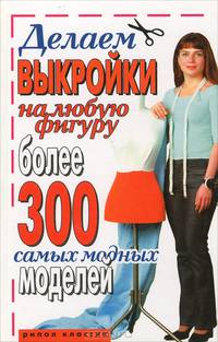 Делаем выкройки на любую фигуру. Более 300 самых модных моделей