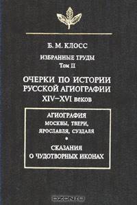 Избранные труды: Очерки по истории русской агиографии XIV-XVI веков. Агиография Москвы, Твери, Ярославля, Суздаля. Сказания о чудотворных иконах Т.2