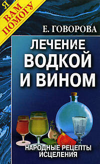 Целебные свойства водки и вина: Лечение водкой и вином. Народные рецепты исцеления. - (Я вам помогу)